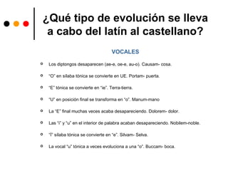 ¿Qué tipo de evolución se lleva
a cabo del latín al castellano?
VOCALES
 Los diptongos desaparecen (ae-e, oe-e, au-o). Causam- cosa.
 “O” en sílaba tónica se convierte en UE. Portam- puerta.
 “E” tónica se convierte en “ie”. Terra-tierra.
 “U” en posición final se transforma en “o”. Manum-mano
 La “E” final muchas veces acaba desapareciendo. Dolorem- dolor.
 Las “i” y “u” en el interior de palabra acaban desapareciendo. Nobilem-noble.
 “Í” sílaba tónica se convierte en “e”. Silvam- Selva.
 La vocal “u” tónica a veces evoluciona a una “o”. Buccam- boca.
 