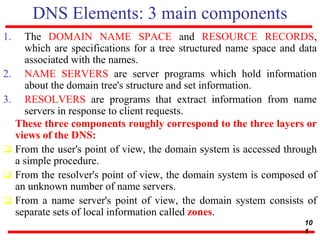 DNS Elements: 3 main components
1. The DOMAIN NAME SPACE and RESOURCE RECORDS,
which are specifications for a tree structured name space and data
associated with the names.
2. NAME SERVERS are server programs which hold information
about the domain tree's structure and set information.
3. RESOLVERS are programs that extract information from name
servers in response to client requests.
These three components roughly correspond to the three layers or
views of the DNS:
 From the user's point of view, the domain system is accessed through
a simple procedure.
 From the resolver's point of view, the domain system is composed of
an unknown number of name servers.
 From a name server's point of view, the domain system consists of
separate sets of local information called zones.
10
1
 