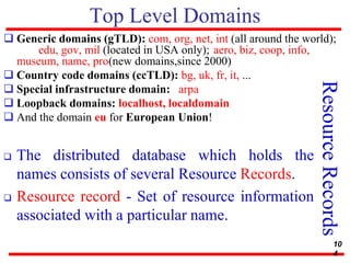 Top Level Domains
 Generic domains (gTLD): com, org, net, int (all around the world);
edu, gov, mil (located in USA only); aero, biz, coop, info,
museum, name, pro(new domains,since 2000)
 Country code domains (ccTLD): bg, uk, fr, it, ...
 Special infrastructure domain: arpa
 Loopback domains: localhost, localdomain
 And the domain eu for European Union!
Resource
Records
 The distributed database which holds the
names consists of several Resource Records.
 Resource record - Set of resource information
associated with a particular name.
10
4
 