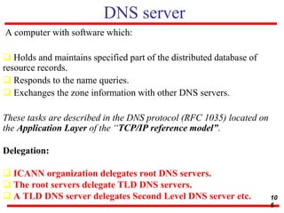 DNS server
A computer with software which:
 Holds and maintains specified part of the distributed database of
resource records.
 Responds to the name queries.
 Exchanges the zone information with other DNS servers.
These tasks are described in the DNS protocol (RFC 1035) located on
the Application Layer of the “TCP/IP reference model”.
Delegation:
 ICANN organization delegates root DNS servers.
 The root servers delegate TLD DNS servers.
 A TLD DNS server delegates Second Level DNS server etc. 10
5
 