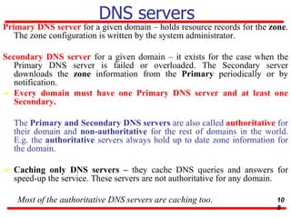 DNS servers
Primary DNS server for a given domain – holds resource records for the zone.
The zone configuration is written by the system administrator.
Secondary DNS server for a given domain – it exists for the case when the
Primary DNS server is failed or overloaded. The Secondary server
downloads the zone information from the Primary periodically or by
notification.
 Every domain must have one Primary DNS server and at least one
Secondary.
The Primary and Secondary DNS servers are also called authoritative for
their domain and non-authoritative for the rest of domains in the world.
E.g. the authoritative servers always hold up to date zone information for
the domain.
 Caching only DNS servers – they cache DNS queries and answers for
speed-up the service. These servers are not authoritative for any domain.
Most of the authoritative DNS servers are caching too. 10
8
 