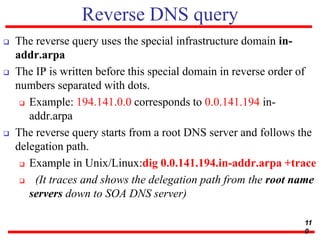 Reverse DNS query
 The reverse query uses the special infrastructure domain in-
addr.arpa
 The IP is written before this special domain in reverse order of
numbers separated with dots.
 Example: 194.141.0.0 corresponds to 0.0.141.194.in-
addr.arpa
 The reverse query starts from a root DNS server and follows the
delegation path.
 Example in Unix/Linux:dig 0.0.141.194.in-addr.arpa +trace
 (It traces and shows the delegation path from the root name
servers down to SOA DNS server)
11
0
 