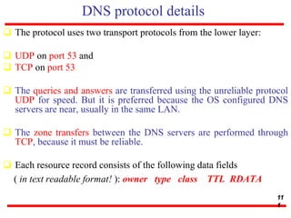 DNS protocol details
 The protocol uses two transport protocols from the lower layer:
 UDP on port 53 and
 TCP on port 53.
 The queries and answers are transferred using the unreliable protocol
UDP for speed. But it is preferred because the OS configured DNS
servers are near, usually in the same LAN.
 The zone transfers between the DNS servers are performed through
TCP, because it must be reliable.
 Each resource record consists of the following data fields
( in text readable format! ): owner type class TTL RDATA
11
1
 