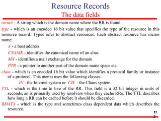 Resource Records
The data fields
owner - A string which is the domain name where the RR is found.
type - which is an encoded 16 bit value that specifies the type of the resource in this
resource record. Types refer to abstract resources. Each abstract resource has memo
name:
A - a host address
CNAME - identifies the canonical name of an alias
MX - identifies a mail exchange for the domain
PTR - a pointer to another part of the domain name space etc.
class - which is an encoded 16 bit value which identifies a protocol family or instance
of a protocol. This memo uses the following classes:
IN - the Internet system or CH - the Chaos system
TTL - which is the time to live of the RR. This field is a 32 bit integer in units of
seconds, an is primarily used by resolvers when they cache RRs. The TTL describes
how long a RR can be cached before it should be discarded.
RDATA - which is the type and sometimes class dependent data which describes the
resource.
11
2
 