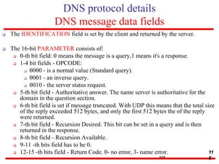 DNS protocol details
DNS message data fields
 The IDENTIFICATION field is set by the client and returned by the server.
 The 16-bit PARAMETER consists of:
 0-th bit field: 0 means the message is a query,1 means it's a response.
 1-4 bit fields - OPCODE:
 0000 - is a normal value (Standard query).
 0001 - an inverse query.
 0010 - the server status request.
 5-th bit field - Authoritative answer. The name server is authoritative for the
domain in the question section.
 6-th bit field is set if message truncated. With UDP this means that the total size
of the reply exceeded 512 bytes, and only the first 512 bytes the of the reply
were returned.
 7-th bit field - Recursion Desired. This bit can be set in a query and is then
returned in the response.
 8-th bit field - Recursion Available.
 9-11 -th bits field has to be 0.
 12-15 -th bits field - Return Code. 0- no error, 3- name error.
115
11
5
 