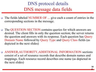 DNS protocol details
DNS message data fields
 The fields labeled NUMBER OF ... give each a count of entries in the
corresponding sections in the message.
 The QUESTION SECTION contains queries for which answers are
desired. The client fills in only the question section; the server returns
the question and answers with its response. Each question has Query
Domain Name followed by Query Type and Query Class fields (as
depicted in the next slides)
 ANSWER,AUTHORITY,ADDITIONAL INFORMATION sections
consist of a set of resource records that describe domain names and
mappings. Each resource record describes one name (as depicted in
the next slides)
11
6
 