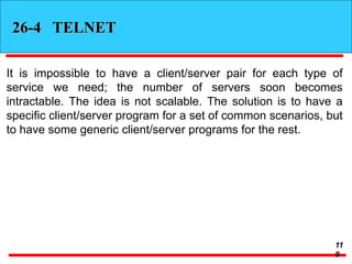 26-4 TELNET
It is impossible to have a client/server pair for each type of
service we need; the number of servers soon becomes
intractable. The idea is not scalable. The solution is to have a
specific client/server program for a set of common scenarios, but
to have some generic client/server programs for the rest.
11
9
 