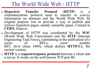 The World Wide Web - HTTP
 Hypertext Transfer Protocol (HTTP) is a
communications protocol used to transfer or convey
information on intranets and the World Wide Web. Its
original purpose was to provide a way to publish and
retrieve hypertext pages, mainly scientific paper. Created in
CERN, Geneva.
 Development of HTTP was coordinated by the W3C
(World Wide Web Consortium) and the IETF (Internet
Engineering Task Force), culminating in the publication of a
series of RFCs, most notably
RFC 2616 (June 1999), which defines HTTP/1.1, the
current version.
 HTTP is a request/response protocol between a client and
a server. It works on the well known TCP port 80.
12
 