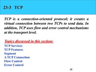 23-3 TCP
TCP is a connection-oriented protocol; it creates a
virtual connection between two TCPs to send data. In
addition, TCP uses flow and error control mechanisms
at the transport level.
TCP Services
TCP Features
Segment
A TCP Connection
Flow Control
Error Control
Topics discussed in this section:
15
 