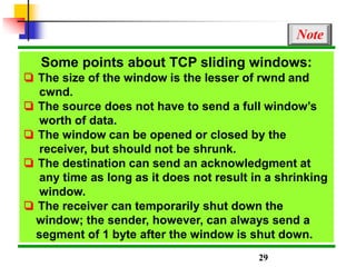 Some points about TCP sliding windows:
❏ The size of the window is the lesser of rwnd and
cwnd.
❏ The source does not have to send a full window’s
worth of data.
❏ The window can be opened or closed by the
receiver, but should not be shrunk.
❏ The destination can send an acknowledgment at
any time as long as it does not result in a shrinking
window.
❏ The receiver can temporarily shut down the
window; the sender, however, can always send a
segment of 1 byte after the window is shut down.
Note
29
 