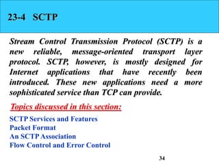 23-4 SCTP
Stream Control Transmission Protocol (SCTP) is a
new reliable, message-oriented transport layer
protocol. SCTP, however, is mostly designed for
Internet applications that have recently been
introduced. These new applications need a more
sophisticated service than TCP can provide.
SCTP Services and Features
Packet Format
An SCTPAssociation
Flow Control and Error Control
Topics discussed in this section:
34
 