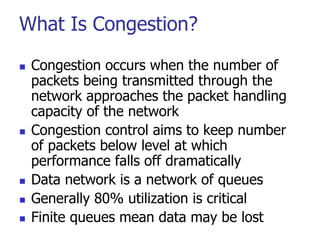 What Is Congestion?
 Congestion occurs when the number of
packets being transmitted through the
network approaches the packet handling
capacity of the network
 Congestion control aims to keep number
of packets below level at which
performance falls off dramatically
 Data network is a network of queues
 Generally 80% utilization is critical
 Finite queues mean data may be lost
 