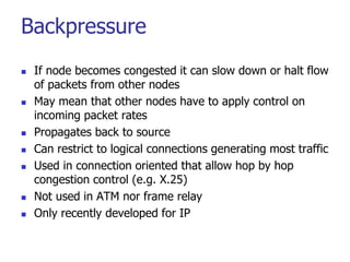 Backpressure
 If node becomes congested it can slow down or halt flow
of packets from other nodes
 May mean that other nodes have to apply control on
incoming packet rates
 Propagates back to source
 Can restrict to logical connections generating most traffic
 Used in connection oriented that allow hop by hop
congestion control (e.g. X.25)
 Not used in ATM nor frame relay
 Only recently developed for IP
 