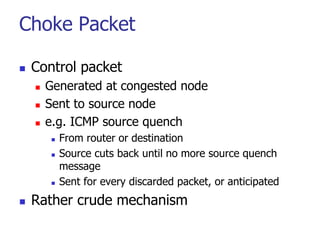 Choke Packet
 Control packet
 Generated at congested node
 Sent to source node
 e.g. ICMP source quench
 From router or destination
 Source cuts back until no more source quench
message
 Sent for every discarded packet, or anticipated
 Rather crude mechanism
 