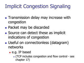 Implicit Congestion Signaling
 Transmission delay may increase with
congestion
 Packet may be discarded
 Source can detect these as implicit
indications of congestion
 Useful on connectionless (datagram)
networks
 e.g. IP based
 (TCP includes congestion and flow control - see
chapter 17)
 