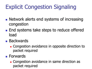 Explicit Congestion Signaling
 Network alerts end systems of increasing
congestion
 End systems take steps to reduce offered
load
 Backwards
 Congestion avoidance in opposite direction to
packet required
 Forwards
 Congestion avoidance in same direction as
packet required
 