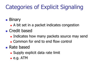 Categories of Explicit Signaling
 Binary
 A bit set in a packet indicates congestion
 Credit based
 Indicates how many packets source may send
 Common for end to end flow control
 Rate based
 Supply explicit data rate limit
 e.g. ATM
 