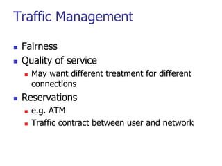 Traffic Management
 Fairness
 Quality of service
 May want different treatment for different
connections
 Reservations
 e.g. ATM
 Traffic contract between user and network
 