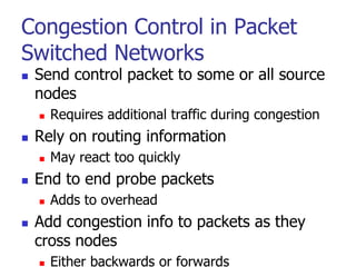 Congestion Control in Packet
Switched Networks
 Send control packet to some or all source
nodes
 Requires additional traffic during congestion
 Rely on routing information
 May react too quickly
 End to end probe packets
 Adds to overhead
 Add congestion info to packets as they
cross nodes
 Either backwards or forwards
 