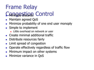 Frame Relay
Congestion Control
 Minimize discards
 Maintain agreed QoS
 Minimize probability of one end user monoply
 Simple to implement
 Little overhead on network or user
 Create minimal additional traffic
 Distribute resources fairly
 Limit spread of congestion
 Operate effectively regardless of traffic flow
 Minimum impact on other systems
 Minimize variance in QoS
 