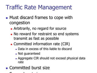 Traffic Rate Management
 Must discard frames to cope with
congestion
 Arbitrarily, no regard for source
 No reward for restraint so end systems
transmit as fast as possible
 Committed information rate (CIR)
 Data in excess of this liable to discard
 Not guaranteed
 Aggregate CIR should not exceed physical data
rate
 Committed burst size
 