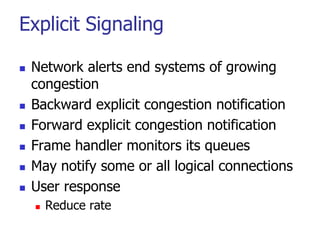 Explicit Signaling
 Network alerts end systems of growing
congestion
 Backward explicit congestion notification
 Forward explicit congestion notification
 Frame handler monitors its queues
 May notify some or all logical connections
 User response
 Reduce rate
 