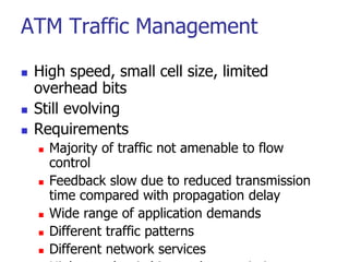 ATM Traffic Management
 High speed, small cell size, limited
overhead bits
 Still evolving
 Requirements
 Majority of traffic not amenable to flow
control
 Feedback slow due to reduced transmission
time compared with propagation delay
 Wide range of application demands
 Different traffic patterns
 Different network services
 