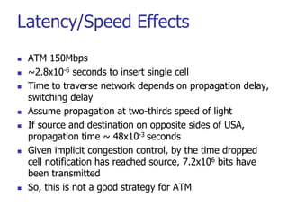 Latency/Speed Effects
 ATM 150Mbps
 ~2.8x10-6 seconds to insert single cell
 Time to traverse network depends on propagation delay,
switching delay
 Assume propagation at two-thirds speed of light
 If source and destination on opposite sides of USA,
propagation time ~ 48x10-3 seconds
 Given implicit congestion control, by the time dropped
cell notification has reached source, 7.2x106 bits have
been transmitted
 So, this is not a good strategy for ATM
 