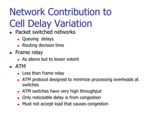 Network Contribution to
Cell Delay Variation
 Packet switched networks
 Queuing delays
 Routing decision time
 Frame relay
 As above but to lesser extent
 ATM
 Less than frame relay
 ATM protocol designed to minimize processing overheads at
switches
 ATM switches have very high throughput
 Only noticeable delay is from congestion
 Must not accept load that causes congestion
 