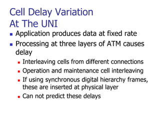 Cell Delay Variation
At The UNI
 Application produces data at fixed rate
 Processing at three layers of ATM causes
delay
 Interleaving cells from different connections
 Operation and maintenance cell interleaving
 If using synchronous digital hierarchy frames,
these are inserted at physical layer
 Can not predict these delays
 