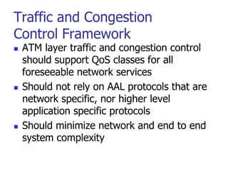 Traffic and Congestion
Control Framework
 ATM layer traffic and congestion control
should support QoS classes for all
foreseeable network services
 Should not rely on AAL protocols that are
network specific, nor higher level
application specific protocols
 Should minimize network and end to end
system complexity
 