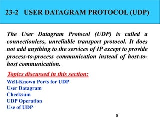 23-2 USER DATAGRAM PROTOCOL (UDP)
The User Datagram Protocol (UDP) is called a
connectionless, unreliable transport protocol. It does
not add anything to the services of IP except to provide
process-to-process communication instead of host-to-
host communication.
Well-Known Ports for UDP
User Datagram
Checksum
UDP Operation
Use of UDP
Topics discussed in this section:
8
 