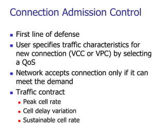 Connection Admission Control
 First line of defense
 User specifies traffic characteristics for
new connection (VCC or VPC) by selecting
a QoS
 Network accepts connection only if it can
meet the demand
 Traffic contract
 Peak cell rate
 Cell delay variation
 Sustainable cell rate
 