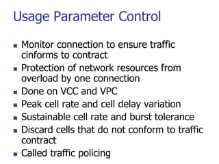 Usage Parameter Control
 Monitor connection to ensure traffic
cinforms to contract
 Protection of network resources from
overload by one connection
 Done on VCC and VPC
 Peak cell rate and cell delay variation
 Sustainable cell rate and burst tolerance
 Discard cells that do not conform to traffic
contract
 Called traffic policing
 
