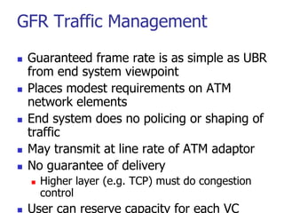 GFR Traffic Management
 Guaranteed frame rate is as simple as UBR
from end system viewpoint
 Places modest requirements on ATM
network elements
 End system does no policing or shaping of
traffic
 May transmit at line rate of ATM adaptor
 No guarantee of delivery
 Higher layer (e.g. TCP) must do congestion
control
 User can reserve capacity for each VC
 
