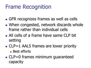 Frame Recognition
 GFR recognizes frames as well as cells
 When congested, network discards whole
frame rather than individual cells
 All cells of a frame have same CLP bit
setting
 CLP=1 AAL5 frames are lower priority
 Best efforts
 CLP=0 frames minimum guaranteed
capacity
 