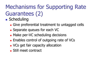 Mechanisms for Supporting Rate
Guarantees (2)
 Scheduling
 Give preferential treatment to untagged cells
 Separate queues for each VC
 Make per-VC scheduling decisions
 Enables control of outgoing rate of VCs
 VCs get fair capacity allocation
 Still meet contract
 