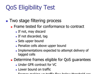 QoS Eligibility Test
 Two stage filtering process
 Frame tested for conformance to contract
 If not, may discard
 If not discarded, tag
 Sets upper bound
 Penalize cells above upper bound
 Implementations expected to attempt delivery of
tagged cells
 Determine frames eligible for QoS guarantees
 Under GFR contract for VC
 Lower bound on traffic
 