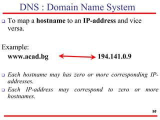 DNS : Domain Name System
 To map a hostname to an IP-address and vice
versa.
Example:
www.acad.bg 194.141.0.9
 Each hostname may has zero or more corresponding IP-
addresses.
 Each IP-address may correspond to zero or more
hostnames.
98
 