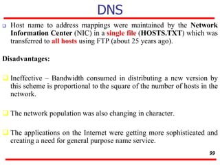 DNS
 Host name to address mappings were maintained by the Network
Information Center (NIC) in a single file (HOSTS.TXT) which was
transferred to all hosts using FTP (about 25 years ago).
Disadvantages:
 Ineffective – Bandwidth consumed in distributing a new version by
this scheme is proportional to the square of the number of hosts in the
network.
 The network population was also changing in character.
 The applications on the Internet were getting more sophisticated and
creating a need for general purpose name service.
99
 