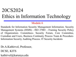 20CS2024
Ethics in Information Technology
Module 6
Standards for Information Security Management Information. Security
Management Systems (ISMS) - ISO 27001 - Framing Security Policy
of Organization- Committees- Security Forum, Core Committee,
Custodian and Users, Business Continuity Process Team & Procedure-
Information Security Auditing Process. IT Security Incidents
Dr.A.Kathirvel, Professor,
DCSE, KITS
kathirvel@karunya.edu
 