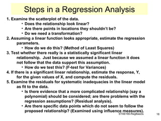 STA6166-RegBasics 18
1. Examine the scatterplot of the data.
• Does the relationship look linear?
• Are there points in locations they shouldn’t be?
• Do we need a transformation?
2. Assuming a linear function looks appropriate, estimate the regression
parameters.
• How do we do this? (Method of Least Squares)
3. Test whether there really is a statistically significant linear
relationship. Just because we assumed a linear function it does
not follow that the data support this assumption.
• How do we test this? (F-test for Variances)
4. If there is a significant linear relationship, estimate the response, Y,
for the given values of X, and compute the residuals.
5. Examine the residuals for systematic inadequacies in the linear model
as fit to the data.
• Is there evidence that a more complicated relationship (say a
polynomial) should be considered; are there problems with the
regression assumptions? (Residual analysis).
• Are there specific data points which do not seem to follow the
proposed relationship? (Examined using influence measures).
Steps in a Regression Analysis
 