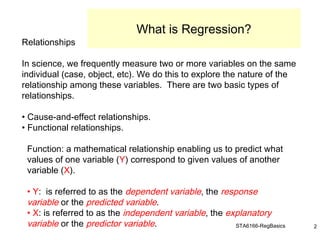 STA6166-RegBasics 2
Relationships
In science, we frequently measure two or more variables on the same
individual (case, object, etc). We do this to explore the nature of the
relationship among these variables. There are two basic types of
relationships.
• Cause-and-effect relationships.
• Functional relationships.
Function: a mathematical relationship enabling us to predict what
values of one variable (Y) correspond to given values of another
variable (X).
• Y: is referred to as the dependent variable, the response
variable or the predicted variable.
• X: is referred to as the independent variable, the explanatory
variable or the predictor variable.
What is Regression?
 