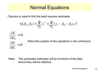 STA6166-RegBasics 22
Calculus is used to find the least squares estimates.
Solve this system of two equations in two unknowns.
Note: The parameter estimates will be functions of the data,
hence they will be statistics.
Normal Equations

 





n
i
i
i
n
i
i x
y
E
1
2
1
0
1
2
1
0 )
(
)
,
( 




0
0
1
0








E
E
 