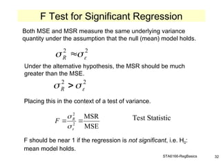 STA6166-RegBasics 32
Both MSE and MSR measure the same underlying variance
quantity under the assumption that the null (mean) model holds.
Under the alternative hypothesis, the MSR should be much
greater than the MSE.
Placing this in the context of a test of variance.
2
2


 
R
2
2


 
R
MSE
MSR
2
2




 R
F Test Statistic
F should be near 1 if the regression is not significant, i.e. H0:
mean model holds.
F Test for Significant Regression
 