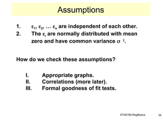 STA6166-RegBasics 34
1. 1, 2, … n are independent of each other.
2. The i are normally distributed with mean
zero and have common variance 
.
How do we check these assumptions?
I. Appropriate graphs.
II. Correlations (more later).
III. Formal goodness of fit tests.
Assumptions
 