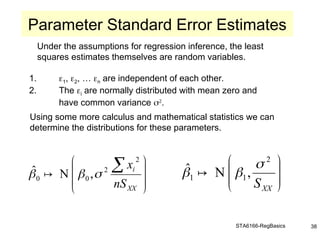 STA6166-RegBasics 38
Under the assumptions for regression inference, the least
squares estimates themselves are random variables.
1. 1, 2, … n are independent of each other.
2. The i are normally distributed with mean zero and
have common variance 
.
Using some more calculus and mathematical statistics we can
determine the distributions for these parameters.
Parameter Standard Error Estimates







 
XX
i
nS
x
2
2
0
0 ,
N
ˆ 

  







XX
S
2
1
1 ,
N
ˆ 

 
 
