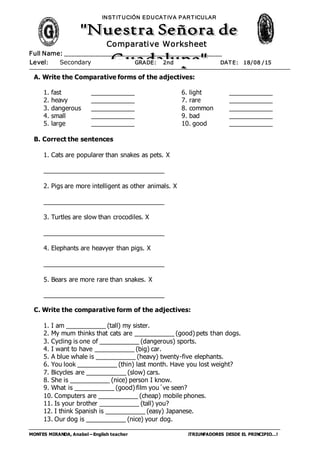 MONTES MIRANDA, Anabel – English teacher ¡TRIUNFADORES DESDE EL PRINCIPIO…!
Full Name: ______________________________________________
INST IT UCIÓN EDUCAT IVA PART ICULAR
Level: Secondary GRADE: 2nd DAT E: 18/08 /15
Comparative Worksheet
A. Write the Comparative forms of the adjectives:
1. fast ____________
2. heavy ____________
3. dangerous ____________
4. small ____________
5. large ____________
6. light ____________
7. rare ____________
8. common ____________
9. bad ____________
10. good ____________
B. Correct the sentences
1. Cats are popularer than snakes as pets. X
__________________________________
2. Pigs are more intelligent as other animals. X
__________________________________
3. Turtles are slow than crocodiles. X
__________________________________
4. Elephants are heavyer than pigs. X
__________________________________
5. Bears are more rare than snakes. X
__________________________________
C. Write the comparative form of the adjectives:
1. I am ___________ (tall) my sister.
2. My mum thinks that cats are ___________ (good) pets than dogs.
3. Cycling is one of ___________ (dangerous) sports.
4. I want to have ___________ (big) car.
5. A blue whale is ___________ (heavy) twenty-five elephants.
6. You look ___________ (thin) last month. Have you lost weight?
7. Bicycles are ___________ (slow) cars.
8. She is ___________ (nice) person I know.
9. What is ___________ (good) film you´ve seen?
10. Computers are ___________ (cheap) mobile phones.
11. Is your brother ___________ (tall) you?
12. I think Spanish is ___________ (easy) Japanese.
13. Our dog is ___________ (nice) your dog.
 
