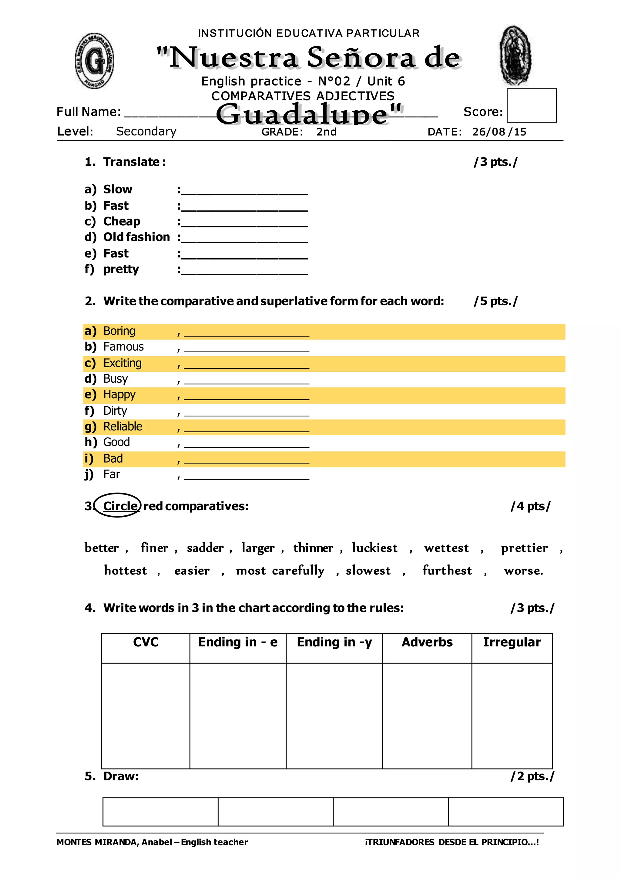 MONTES MIRANDA, Anabel – English teacher ¡TRIUNFADORES DESDE EL PRINCIPIO…!
Full Name: _______________________________________________ Score:
INST IT UCIÓN EDUCAT IVA PART ICULAR
Level: Secondary GRADE: 2nd DAT E: 26/08 /15
English practice - N°02 / Unit 6
COMPARATIVES ADJECTIVES
1. Translate : /3 pts./
a) Slow :_________________
b) Fast :_________________
c) Cheap :_________________
d) Old fashion :_________________
e) Fast :_________________
f) pretty :_________________
2. Write the comparative and superlative form for each word: /5 pts./
a) Boring , ____________________
b) Famous , ____________________
c) Exciting , ____________________
d) Busy , ____________________
e) Happy , ____________________
f) Dirty , ____________________
g) Reliable , ____________________
h) Good , ____________________
i) Bad , ____________________
j) Far , ____________________
3. Circle red comparatives: /4 pts/
better , finer , sadder , larger , thinner , luckiest , wettest , prettier ,
hottest , easier , most carefully , slowest , furthest , worse.
4. Write words in 3 in the chart according to the rules: /3 pts./
5. Draw: /2 pts./
CVC Ending in - e Ending in -y Adverbs Irregular