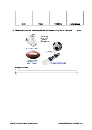 MONTES MIRANDA, Anabel – English teacher TRIUNFADORES DESDE EL PRINCIPIO…!
BIG UGLY MODERN EXPENSIVE
6. Make comparative and superlative sentences using these pictures: /3 pts./
Comparatives
1. ________________________________________________________________.
2. ________________________________________________________________.
3. ________________________________________________________________.